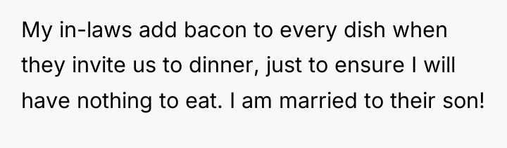 My in-laws add bacon to every dish when they invite...