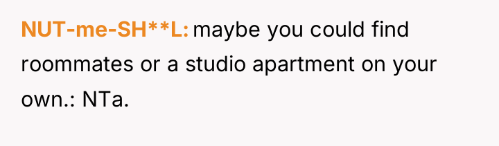 NUT-me-SH**L maybe you could find roommates or a studio apartment...