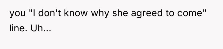 you "I don't know why she agreed to come" line....