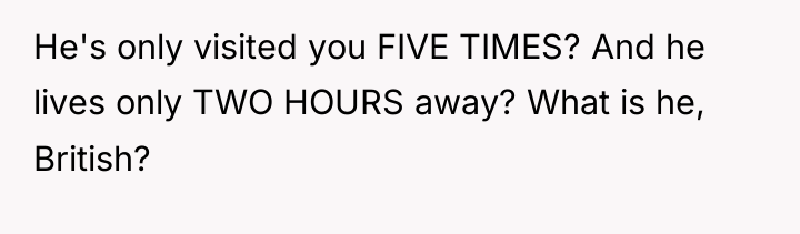 He's only visited you FIVE TIMES? And he lives only...