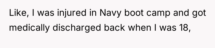 Like, I was injured in Navy boot camp and got...
