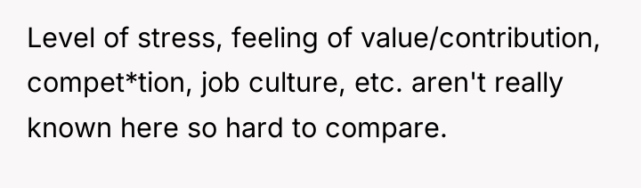 Level of stress, feeling of value/contribution, compet*tion, job culture, etc....
