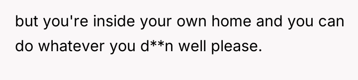 but you're inside your own home and you can do...