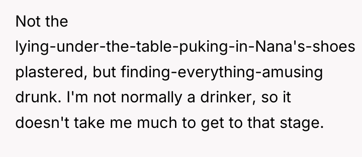 Not the lying-under-the-table-puking-in-Nana's-shoes plastered, but finding-everything-amusing drunk. I'm not normally...
