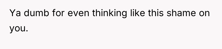 Ya dumb for even thinking like this shame on you.