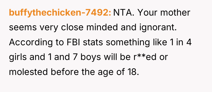 buffythechicken-7492 NTA. Your mother seems very close minded and ignorant....