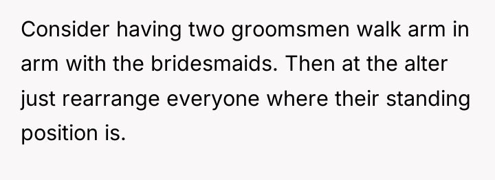 Consider having two groomsmen walk arm in arm with the...