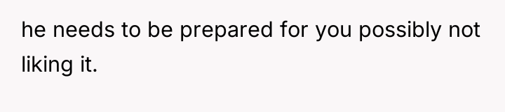 he needs to be prepared for you possibly not liking...