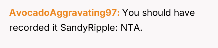 AvocadoAggravating97 You should have recorded it SandyRipple: NTA.