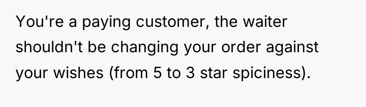 You're a paying customer, the waiter shouldn't be changing your...