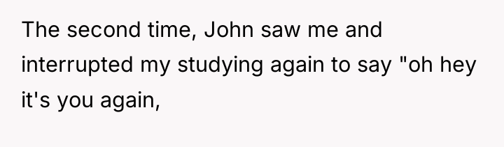 The second time, John saw me and interrupted my studying...