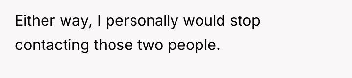 Either way, I personally would stop contacting those two people.