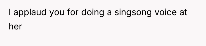 I applaud you for doing a singsong voice at her