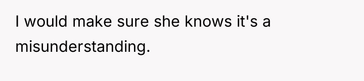 I would make sure she knows it's a misunderstanding.
