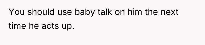 You should use baby talk on him the next time...