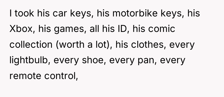 I took his car keys, his motorbike keys, his Xbox,...