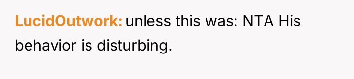 LucidOutwork unless this was: NTA His behavior is disturbing.