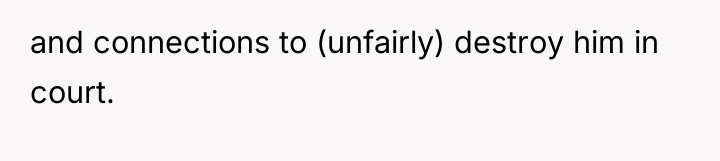and connections to (unfairly) destroy him in court.