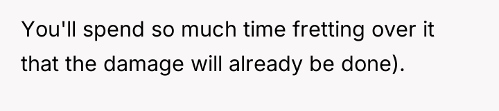 You'll spend so much time fretting over it that the...