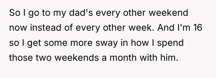 So I go to my dad's every other weekend now...