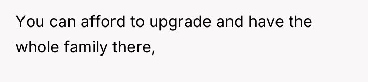 You can afford to upgrade and have the whole family...