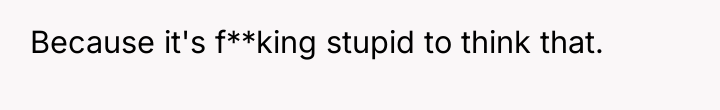 Because it's f**king stupid to think that.