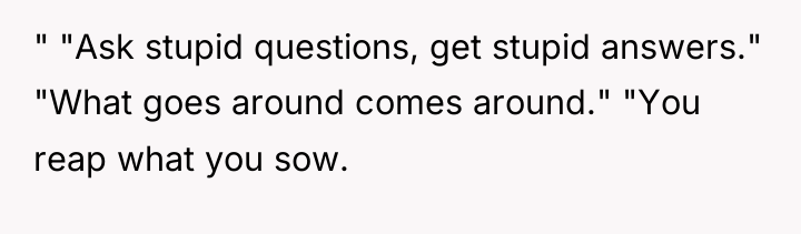 " "Ask stupid questions, get stupid answers." "What goes around...