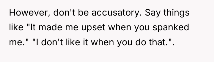 However, don't be accusatory. Say things like "It made me...