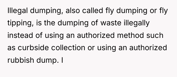 Illegal dumping, also called fly dumping or fly tipping, is...