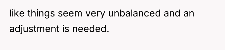 like things seem very unbalanced and an adjustment is needed.
