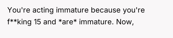 You're acting immature because you're f**king 15 and *are* immature....