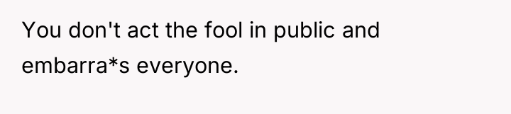 You don't act the fool in public and embarra*s everyone.