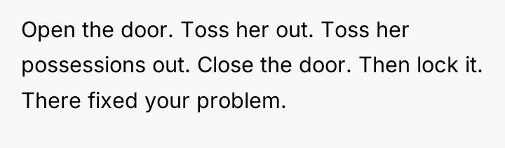 Open the door. Toss her out. Toss her possessions out....