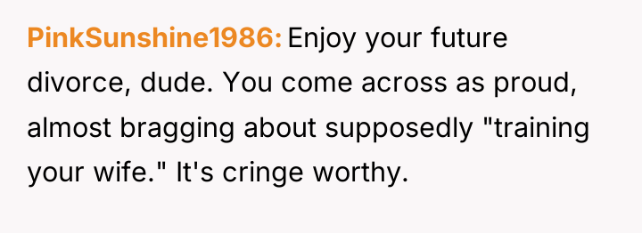 PinkSunshine1986 Enjoy your future divorce, dude. You come across as...