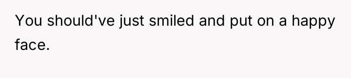 You should've just smiled and put on a happy face.