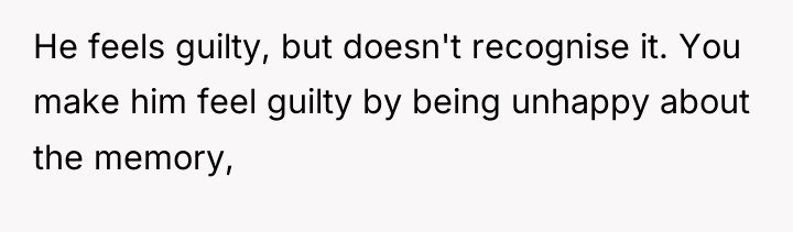 He feels guilty, but doesn't recognise it. You make him...