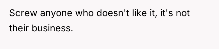 Screw anyone who doesn't like it, it's not their business.