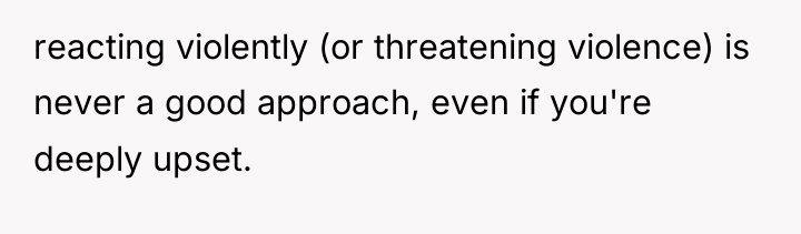 reacting violently (or threatening violence) is never a good approach,...