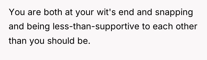 You are both at your wit's end and snapping and...