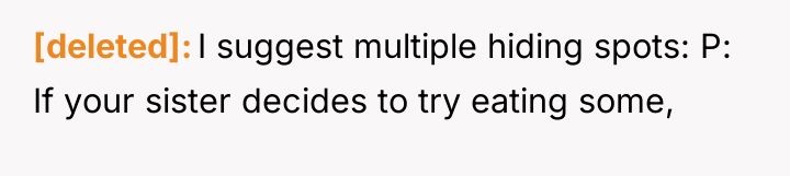 [deleted] I suggest multiple hiding spots: P: If your sister...