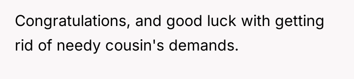 Congratulations, and good luck with getting rid of needy cousin's...