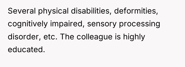 Several physical disabilities, deformities, cognitively impaired, sensory processing disorder, etc....