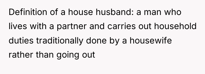 Definition of a house husband: a man who lives with...