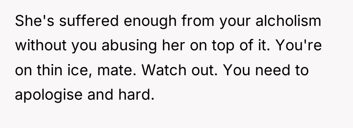 She's suffered enough from your alcholism without you abusing her...