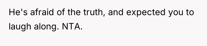He's afraid of the truth, and expected you to laugh...