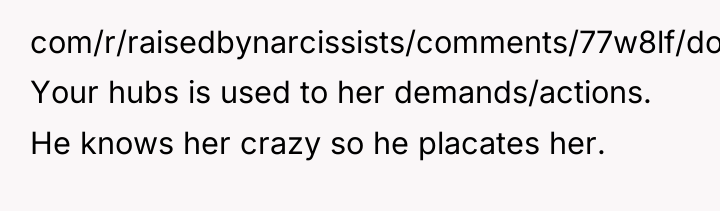com/r/raisedbynarcissists/comments/77w8lf/dont_rock_the_boat/ Your hubs is used to her demands/actions. He knows...
