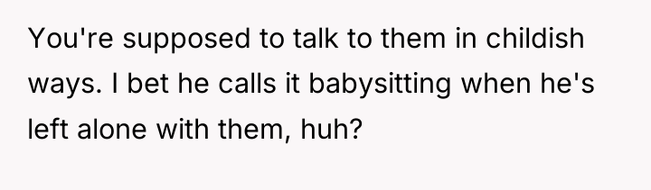 You're supposed to talk to them in childish ways. I...