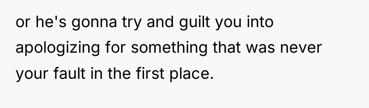 or he's gonna try and guilt you into apologizing for...