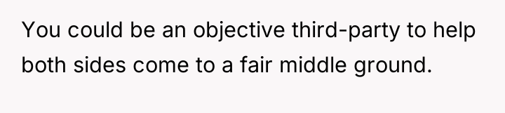 You could be an objective third-party to help both sides...