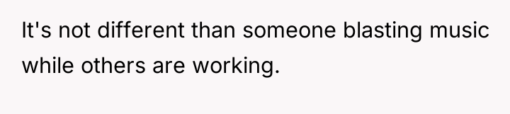 It's not different than someone blasting music while others are...